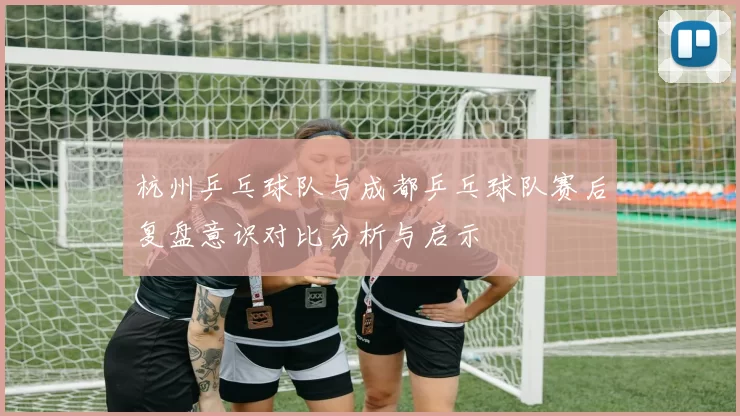 杭州乒乓球队与成都乒乓球队赛后复盘意识对比分析与启示