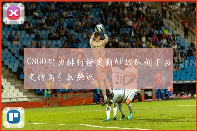 CSGO耐力排行榜更新WE战队创下历史新高引发热议