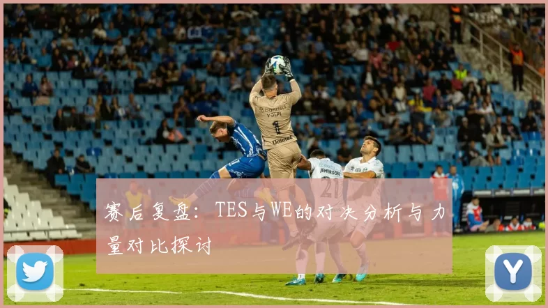 赛后复盘：TES与WE的对决分析与力量对比探讨