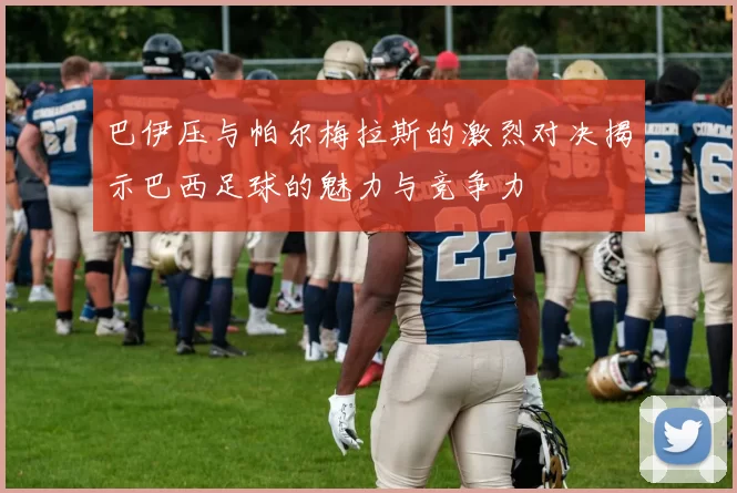 巴伊压与帕尔梅拉斯的激烈对决揭示巴西足球的魅力与竞争力