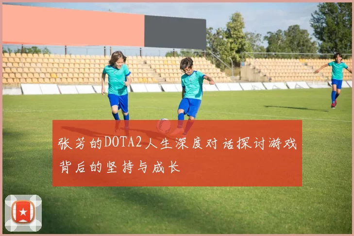 张芳的DOTA2人生深度对话探讨游戏背后的坚持与成长