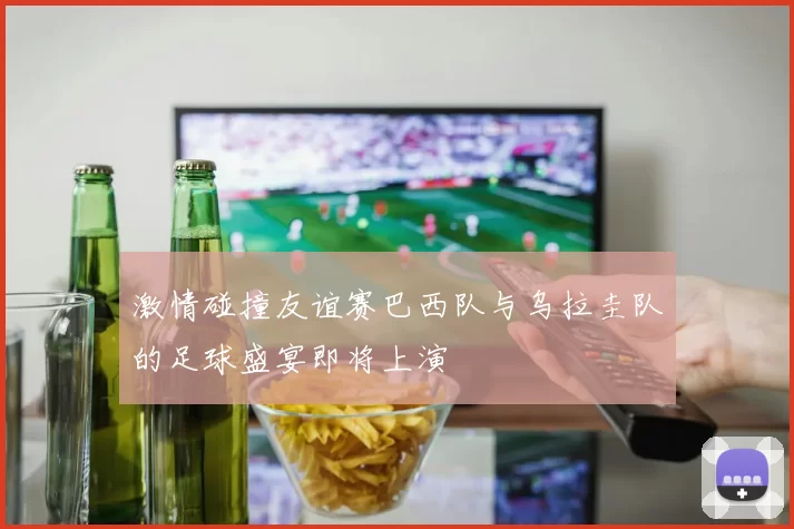 激情碰撞友谊赛巴西队与乌拉圭队的足球盛宴即将上演