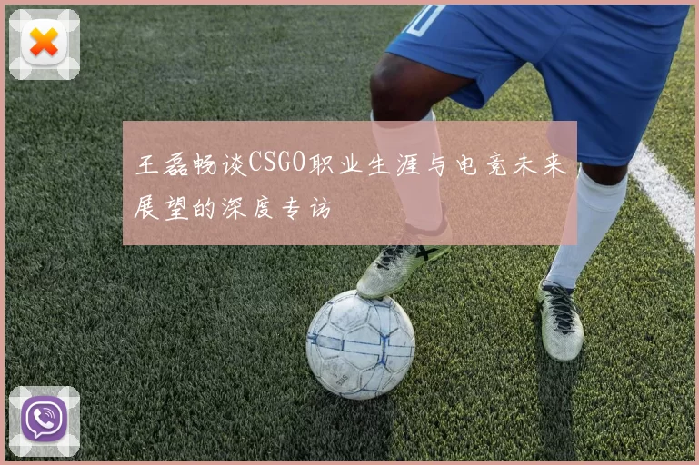 王磊畅谈CSGO职业生涯与电竞未来展望的深度专访