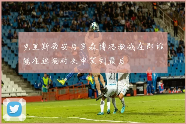 克里斯蒂安与罗森博格激战在即谁能在这场对决中笑到最后
