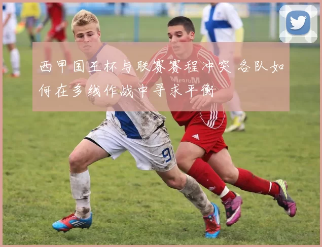 西甲国王杯与联赛赛程冲突 各队如何在多线作战中寻求平衡