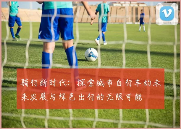 骑行新时代：探索城市自行车的未来发展与绿色出行的无限可能