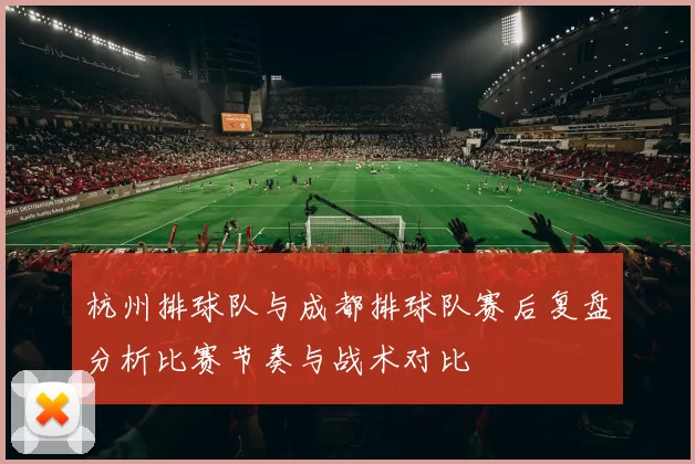 杭州排球队与成都排球队赛后复盘分析比赛节奏与战术对比