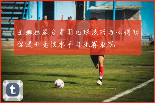 王娜独家分享羽毛球技巧与心得助你提升竞技水平与比赛表现