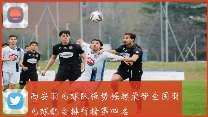 西安羽毛球队强势崛起荣登全国羽毛球配合排行榜第四名