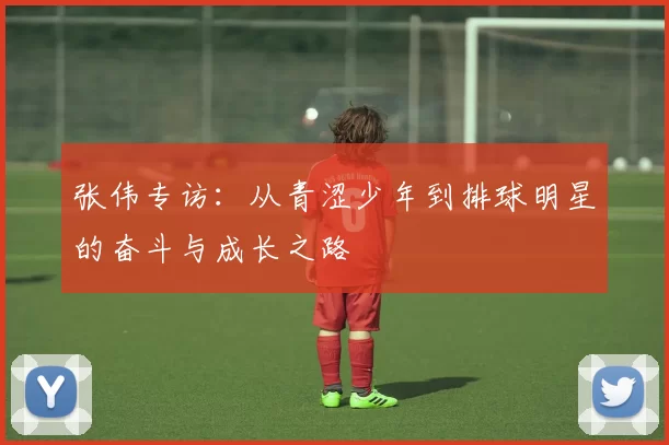 张伟专访：从青涩少年到排球明星的奋斗与成长之路
