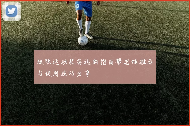 极限运动装备选购指南攀岩绳推荐与使用技巧分享